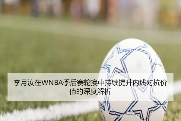 李月汝在WNBA季后赛轮换中持续提升内线对抗价值的深度解析